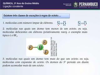 1. moléculas com número ímpar de elétrons:
2. moléculas nas quais um átomo tem menos de um octeto, ou seja,
moléculas deficientes em elétrons (relativamente raro): o exemplo mais
típico é o BF3.
Existem três classes de exceções à regra do octeto…
N O N O
3. moléculas nas quais um átomo tem mais do que um octeto, ou seja,
moléculas com expansão de octeto. Os átomos do 3º período em diante
podem acomodar mais de um octeto.
QUÍMICA, 1º Ano do Ensino Médio
Ligação covalente
Imagem:
Magnus
Manske
/
US
Department
of
Health
and
Human
Services
/
United
States
Public
domain.
 