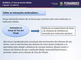 Sobre as interações moleculares...
Interações ou
forças de Van der
Waals
Explicam as temperaturas de fusão
e de ebulição de substâncias
formadas por moléculas apolares.
Forças intermoleculares são as forças que ocorrem entre uma molécula e a
molécula vizinha.
Esta força é produzida pela correlação dos movimentos dos elétrons de um
átomo, com os movimentos dos elétrons de outro átomo tendendo a se
aproximar para atingir a distância de energia mínima. Quanto maior o
número de elétrons de que a molécula dispõe, mais polarizável será e,
portanto, maior será a atração de Van der Waals.
QUÍMICA, 1º Ano do Ensino Médio
Ligação covalente
 