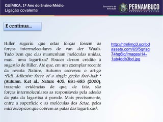 Hiller sugeriu que estas forças fossem as
forças intermoleculares de van der Waals.
Tudo bem que elas mantenham moléculas unidas,
mas... uma lagartixa? Poucos deram crédito à
sugestão de Hiller. Até que, em um exemplar recente
da revista Nature, Autumn escreveu o artigo
“Full, Adhesive force of a single gecko foot-hair "
(Autumn, K.et al., Nature 405, 681-685 (2000),
trazendo evidências de que, de fato, são
forças intermoleculares as responsáveis pela adesão
da pata da lagartixa à parede. Mais precisamente,
entre a superfície e as moléculas dos Setae, pelos
microscópicos que cobrem as patas das lagartixas1.
E continua...
QUÍMICA, 1º Ano do Ensino Médio
Ligação covalente
http://htmlimg3.scribd
assets.com/65f5qnsg
74hg6lq/images/14-
1ab4ddb3bd.jpg
 