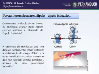Forças Intermoleculares: dipolo - dipolo induzido...
A presença de moléculas que têm
dipolos permanentes pode distorcer
a distribuição de carga elétrica em
outras moléculas vizinhas, mesmo as
que não possuem dipolos (apolares),
através de uma polarização
induzida3.
O momento de dipolo de um átomo
ou molécula apolar num campo
elétrico externo é chamado de
Dipolo Induzido3.
QUÍMICA, 1º Ano do Ensino Médio
Ligação covalente
Dipolo-dipolo induzido
C3H6O C6H14
Imagem:
SEE-PE
 