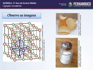Observe as imagens
QUÍMICA, 1º Ano do Ensino Médio
Ligação covalente
Imagem:
Estrutura
3D
do
Sal
(NaCl)
/
H.
Hoffmeister
/
Creative
Commons
Attribution-Share
Alike
3.0
Imagem:
Glane23
/
Creative
Commons
Attribution-Share
Alike
3.0
Unported
Imagem:
ArnoldReinhold
/
Creative
Commons
Attribution-Share
Alike
3.0
Unported
 