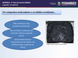 Os compostos moleculares e os sólidos covalentes...
Não possuem íons;
possuem moléculas.
São de baixa condução de
corrente elétrica quando
puras.
Apresentam baixas
temperaturas de fusão e de
ebulição (não resistem ao
calor).
QUÍMICA, 1º Ano do Ensino Médio
Ligação covalente
Imagem: Grafite / Karelj / Domínio Público.
 