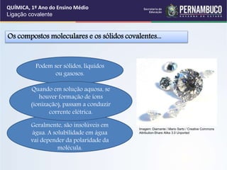 Podem ser sólidos, líquidos
ou gasosos.
Geralmente, são insolúveis em
água. A solubilidade em água
vai depender da polaridade da
molécula.
Os compostos moleculares e os sólidos covalentes...
Quando em solução aquosa, se
houver formação de íons
(ionização), passam a conduzir
corrente elétrica.
QUÍMICA, 1º Ano do Ensino Médio
Ligação covalente
Imagem: Diamante / Mario Sarto / Creative Commons
Attribution-Share Alike 3.0 Unported
 
