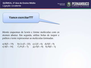 Monte esquemas de Lewis e forme moléculas com os
átomos abaixo. Em seguida, utilize bolas de isopor e
palitos e tente representar as moléculas formadas.
a) K(Z = 19) b) Ca (Z = 20) c) C(Z = 6) d) F(Z = 9)
e) S(Z = 16) f ) N (Z = 7) g) O(Z = 8) h) H(Z = 1)
Vamos exercitar???
QUÍMICA, 1º Ano do Ensino Médio
Ligação covalente
 