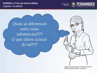 Quais as diferenças
entre essas
substâncias???
O que difere açúcar
de sal???
QUÍMICA, 1º Ano do Ensino Médio
Ligação covalente
Imagem: Doublecompile / Creative Commons
Attribution-Share Alike 3.0 Unported
 