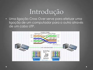 Introdução
• Uma ligação Cross Over serve para efetuar uma
  ligação de um computador para o outro através
  de um cabo UTP.
 