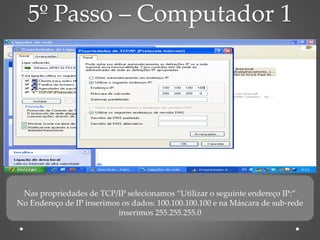 5º Passo – Computador 1




 Nas propriedades de TCP/IP selecionamos “Utilizar o seguinte endereço IP:”
No Endereço de IP inserimos os dados: 100.100.100.100 e na Máscara de sub-rede
                           inserimos 255.255.255.0
 