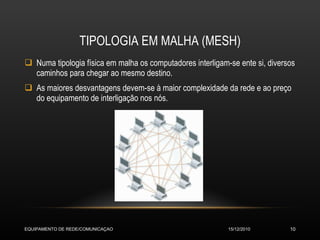 TIPOLOGIA EM MALHA (MESH) Numa tipologia física em malha os computadores interligam-se ente si, diversos caminhos para chegar ao mesmo destino. As maiores desvantagens devem-se à maior complexidade da rede e ao preço do equipamento de interligação nos nós. 15/12/2010 EQUIPAMENTO DE REDE/COMUNICAÇAO 