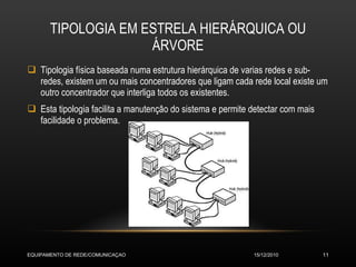 TIPOLOGIA EM ESTRELA HIERÁRQUICA OU ÁRVORE Tipologia física baseada numa estrutura hierárquica de varias redes e sub-redes, existem um ou mais concentradores que ligam cada rede local existe um outro concentrador que interliga todos os existentes. Esta tipologia facilita a manutenção do sistema e permite detectar com mais facilidade o problema. 15/12/2010 EQUIPAMENTO DE REDE/COMUNICAÇAO 