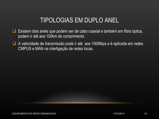 TIPOLOGIAS EM DUPLO ANEL Existem dois anéis que podem ser de cabo coaxial e também em fibra óptica, podem ir até aos 100km de comprimento. A velocidade de transmissão pode ir até  aos 100Mbps e é aplicada em redes CMPUS e MAN na interligação de redes locas.  15/12/2010 EQUIPAMENTO DE REDE/COMUNICAÇAO 