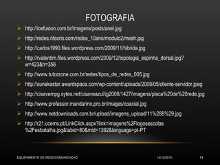 FOTOGRAFIA http://icefusion.com.br/imagens/posts/anel.jpg http://redes.ritacris.com/redes_10ano/modulo2/mesh.jpg http://carlos1990.files.wordpress.com/2009/11/hibrida.jpg http://rvalentim.files.wordpress.com/2009/12/topologia_espinha_dorsal.jpg?w=423&h=356 http://www.tutorzone.com.br/redes/tipos_de_redes_005.jpg http://sunekastar.awardspace.com/wp-content/uploads/2009/05/cliente-servidor.jpeg http://cisavempg.sytes.net/cisaveazul/ig2008/1427/imagens/placa%20de%20rede.jpg http://www.professor.mandarino.pro.br/images/coaxial.jpg http://www.netdownloads.com.br/upload/imagens_upload/11%288%29.jpg http://r21.ccems.pt/LinkClick.aspx?link=imagens%2Flogosescolas%2Fesbatalha.jpg&tabid=80&mid=1392&language=pt-PT 15/12/2010 EQUIPAMENTO DE REDE/COMUNICAÇAO 
