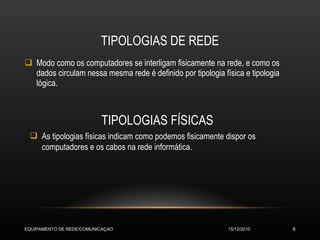 TIPOLOGIAS DE REDE Modo como os computadores se interligam fisicamente na rede, e como os dados circulam nessa mesma rede é definido por tipologia física e tipologia lógica. TIPOLOGIAS FÍSICAS As tipologias físicas indicam como podemos fisicamente dispor os computadores e os cabos na rede informática. 15/12/2010 EQUIPAMENTO DE REDE/COMUNICAÇAO 