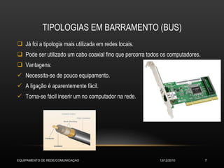 TIPOLOGIAS EM BARRAMENTO (BUS) Já foi a tipologia mais utilizada em redes locais. Pode ser utilizado um cabo coaxial fino que percorra todos os computadores. Vantagens: Necessita-se de pouco equipamento. A ligação é aparentemente fácil. Torna-se fácil inserir um no computador na rede. 15/12/2010 EQUIPAMENTO DE REDE/COMUNICAÇAO 