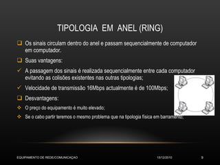 TIPOLOGIA  EM  ANEL (RING) Os sinais circulam dentro do anel e passam sequencialmente de computador em computador. Suas vantagens: A passagem dos sinais é realizada sequencialmente entre cada computador evitando as colisões existentes nas outras tipologias; Velocidade de transmissão 16Mbps actualmente é de 100Mbps; Desvantagens: O preço do equipamento é muito elevado; Se o cabo partir teremos o mesmo problema que na tipologia física em barramento; 15/12/2010 EQUIPAMENTO DE REDE/COMUNICAÇAO 