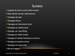 Sumário: Ligações de ponto a ponto (peer-to-peer); Rede cliente/ servidor (client-server); Tipologias de rede; Tipologias físicas; Tipologias em barramento (bus); Tipologias em estrela (star); Tipologia  em  anel (Ring); Tipologia em malha (mesh); Tipologia em estrela hierárquica ou árvore; Tipologia em espinha dorsal; Tipologias em duplo anel; Site de imagens; 15/12/2010 EQUIPAMENTO DE REDE/COMUNICAÇAO 