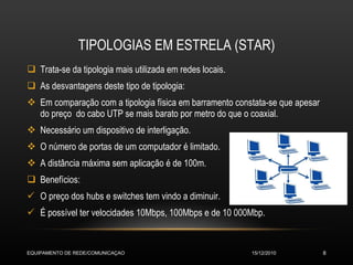 TIPOLOGIAS EM ESTRELA (STAR) Trata-se da tipologia mais utilizada em redes locais. As desvantagens deste tipo de tipologia: Em comparação com a tipologia física em barramento constata-se que apesar do preço  do cabo UTP se mais barato por metro do que o coaxial. Necessário um dispositivo de interligação. O número de portas de um computador é limitado. A distância máxima sem aplicação é de 100m. Benefícios: O preço dos hubs e switches tem vindo a diminuir. É possível ter velocidades 10Mbps, 100Mbps e de 10 000Mbp. 15/12/2010 EQUIPAMENTO DE REDE/COMUNICAÇAO 