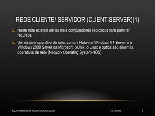 REDE CLIENTE/ SERVIDOR (CLIENT-SERVER)(1) Neste rede existem um ou mais computadores dedicados para partilhar recursos. Um sistema operativo de rede, como o Netware, Windows NT Server e o Windows 2000 Server da Microsoft, o Unix, o Linux e outros são sistemas operativos de rede (Network Operating System-NOS). 15/12/2010 EQUIPAMENTO DE REDE/COMUNICAÇAO 