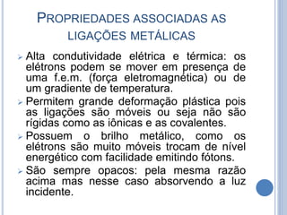 PROPRIEDADES ASSOCIADAS AS
LIGAÇÕES METÁLICAS
 Alta condutividade elétrica e térmica: os
elétrons podem se mover em presença de
uma f.e.m. (força eletromagnética) ou de
um gradiente de temperatura.
 Permitem grande deformação plástica pois
as ligações são móveis ou seja não são
rígidas como as iônicas e as covalentes.
 Possuem o brilho metálico, como os
elétrons são muito móveis trocam de nível
energético com facilidade emitindo fótons.
 São sempre opacos: pela mesma razão
acima mas nesse caso absorvendo a luz
incidente.
 