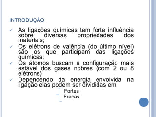 INTRODUÇÃO
 As ligações químicas tem forte influência
sobre diversas propriedades dos
materiais;
 Os elétrons de valência (do último nível)
são os que participam das ligações
químicas;
 Os átomos buscam a configuração mais
estável dos gases nobres (com 2 ou 8
elétrons)
 Dependendo da energia envolvida na
ligação elas podem ser divididas em
Fortes
Fracas
 