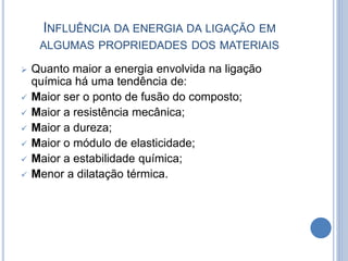 INFLUÊNCIA DA ENERGIA DA LIGAÇÃO EM
ALGUMAS PROPRIEDADES DOS MATERIAIS
 Quanto maior a energia envolvida na ligação
química há uma tendência de:
 Maior ser o ponto de fusão do composto;
 Maior a resistência mecânica;
 Maior a dureza;
 Maior o módulo de elasticidade;
 Maior a estabilidade química;
 Menor a dilatação térmica.
 