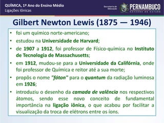 Gilbert Newton Lewis (1875 — 1946)
• foi um químico norte-americano;
• estudou na Universidade de Harvard;
• de 1907 a 1912, foi professor de Físico-química no Instituto
de Tecnologia de Massachusetts;
• em 1912, mudou-se para a Universidade da Califórnia, onde
foi professor de Química e reitor até a sua morte;
• propôs o nome "fóton" para o quantum da radiação luminosa
em 1926;
• introduziu o desenho da camada de valência nos respectivos
átomos, sendo esse novo conceito de fundamental
importância na ligação iônica, o que acabou por facilitar a
visualização da troca de elétrons entre os íons.
QUÍMICA, 1º Ano do Ensino Médio
Ligações Iônicas
 