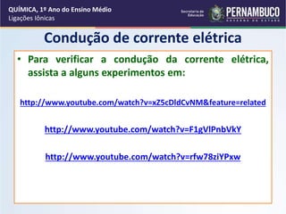 Condução de corrente elétrica
• Para verificar a condução da corrente elétrica,
assista a alguns experimentos em:
http://www.youtube.com/watch?v=xZ5cDldCvNM&feature=related
http://www.youtube.com/watch?v=F1gVlPnbVkY
http://www.youtube.com/watch?v=rfw78ziYPxw
QUÍMICA, 1º Ano do Ensino Médio
Ligações Iônicas
 