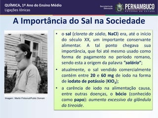 A Importância do Sal na Sociedade
• o sal (cloreto de sódio, NaCl) era, até o início
do século XX, um importante conservante
alimentar. A tal ponto chegava sua
importância, que foi até mesmo usado como
forma de pagamento no período romano,
sendo esta a origem da palavra "salário”;
• atualmente, o sal vendido comercialmente
contém entre 20 e 60 mg de iodo na forma
de iodato de potássio (KIO3);
• a carência de iodo na alimentação causa,
entre outras doenças, o bócio (conhecido
como papo): aumento excessivo da glândula
da tireoide.
QUÍMICA, 1º Ano do Ensino Médio
Ligações Iônicas
Imagem : Martin Finborud/Public Domain
 