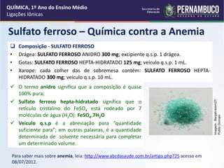 QUÍMICA, 1º Ano do Ensino Médio
Ligações Iônicas
Sulfato ferroso – Química contra a Anemia
 Composição - SULFATO FERROSO
• Drágea: SULFATO FERROSO ANIDRO 300 mg; excipiente q.s.p. 1 drágea.
• Gotas: SULFATO FERROSO HEPTA-HIDRATADO 125 mg; veículo q.s.p. 1 mL.
• Xarope: cada colher das de sobremesa contém: SULFATO FERROSO HEPTA-
HIDRATADO 300 mg; veículo q.s.p. 10 mL.
Para saber mais sobre anemia, leia: http://www.abcdasaude.com.br/artigo.php?25 acesso em
08/07/2012.
Imagem
:
Benjah-bmm27/
Public
Domain
 O termo anidro significa que a composição é quase
100% pura;
 Sulfato ferroso hepta-hidratado significa que o
retículo cristalino do FeSO4 está rodeado por 7
moléculas de água (H2O): FeSO4.7H2O
 Veículo q.s.p é a abreviação para “quantidade
suficiente para”; em outras palavras, é a quantidade
determinada de solvente necessária para completar
um determinado volume.
 