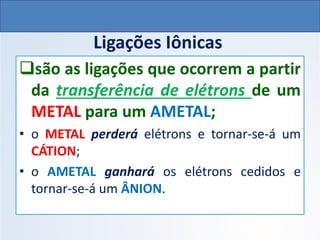 Ligações Iônicas
❑são as ligações que ocorrem a partir
da transferência de elétrons de um
METAL para um AMETAL;
• o METAL perderá elétrons e tornar-se-á um
CÁTION;
• o AMETAL ganhará os elétrons cedidos e
tornar-se-á um ÂNION.
QUÍMICA, 1º Ano do Ensino Médio
Ligações Iônicas
 