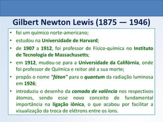 Gilbert Newton Lewis (1875 — 1946)
• foi um químico norte-americano;
• estudou na Universidade de Harvard;
• de 1907 a 1912, foi professor de Físico-química no Instituto
de Tecnologia de Massachusetts;
• em 1912, mudou-se para a Universidade da Califórnia, onde
foi professor de Química e reitor até a sua morte;
• propôs o nome "fóton" para o quantum da radiação luminosa
em 1926;
• introduziu o desenho da camada de valência nos respectivos
átomos, sendo esse novo conceito de fundamental
importância na ligação iônica, o que acabou por facilitar a
visualização da troca de elétrons entre os íons.
QUÍMICA, 1º Ano do Ensino Médio
Ligações Iônicas
 