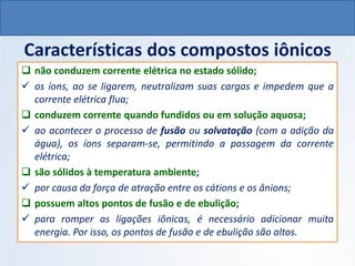 Características dos compostos iônicos
❑ não conduzem corrente elétrica no estado sólido;
✓ os íons, ao se ligarem, neutralizam suas cargas e impedem que a
corrente elétrica flua;
❑ conduzem corrente quando fundidos ou em solução aquosa;
✓ ao acontecer o processo de fusão ou solvatação (com a adição da
água), os íons separam-se, permitindo a passagem da corrente
elétrica;
❑ são sólidos à temperatura ambiente;
✓ por causa da força de atração entre os cátions e os ânions;
❑ possuem altos pontos de fusão e de ebulição;
✓ para romper as ligações iônicas, é necessário adicionar muita
energia. Por isso, os pontos de fusão e de ebulição são altos.
QUÍMICA, 1º Ano do Ensino Médio
Ligações Iônicas
 