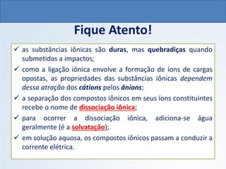 Fique Atento!
✓ as substâncias iônicas são duras, mas quebradiças quando
submetidas a impactos;
✓ como a ligação iônica envolve a formação de íons de cargas
opostas, as propriedades das substâncias iônicas dependem
dessa atração dos cátions pelos ânions;
✓ a separação dos compostos iônicos em seus íons constituintes
recebe o nome de dissociação iônica;
✓ para ocorrer a dissociação iônica, adiciona-se água
geralmente (é a solvatação);
✓ em solução aquosa, os compostos iônicos passam a conduzir a
corrente elétrica.
QUÍMICA, 1º Ano do Ensino Médio
Ligações Iônicas
 