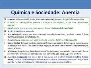 QUÍMICA, 1º Ano do Ensino Médio
Ligações Iônicas
Química e Sociedade: Anemia
❑ O ferro é indispensável à produção da hemoglobina (pigmento dos glóbulos vermelhos);
✓ O ferro nas hemoglobinas permite o transporte de oxigênio, e sua falta denomina-se
anemia.
✓ A carência de ferro é a causa mais comum de anemia (anemia ferropênica).
❑ No Brasil, verifica-se a anemia:
➢ Nos lactentes (crianças que ainda mamam), quando alimentados com leite bovino. O ferro
do leite, já escasso, é mal absorvido;
✓ O aleitamento materno, com absorção muito superior do ferro, evita a anemia.
➢ Nas gestantes de baixa condição socioeconômica: a passagem de ferro pela placenta, para
as necessidades fetais, causa um balanço negativo de ferro; se não houver complementação,
haverá anemia;
➢ Nos idosos desassistidos: falta de recursos e dentadura em mau estado, por exemplo, fazem
predominar a alimentação composta de café com leite, pão e sopas, pobres em ferro.
❑ A anemia ferropênica cura-se em dois a três meses com a administração de sulfato ferroso
(FeSO4) via oral. Outros compostos de ferro, mais caros e comercializados com a alegação de
que são melhor tolerados pelo trato digestivo têm absorção insatisfatória.
 