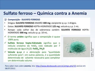 QUÍMICA, 1º Ano do Ensino Médio
Ligações Iônicas
Sulfato ferroso – Química contra a Anemia
❑ Composição - SULFATO FERROSO
• Drágea: SULFATO FERROSO ANIDRO 300 mg; excipiente q.s.p. 1 drágea.
• Gotas: SULFATO FERROSO HEPTA-HIDRATADO 125 mg; veículo q.s.p. 1 mL.
• Xarope: cada colher das de sobremesa contém: SULFATO FERROSO HEPTA-
HIDRATADO 300 mg; veículo q.s.p. 10 mL.
Para saber mais sobre anemia, leia: http://www.abcdasaude.com.br/artigo.php?25 acesso em
08/07/2012.
Imagem
:
Benjah-bmm27/
Public
Domain
✓ O termo anidro significa que a composição é quase
100% pura;
✓ Sulfato ferroso hepta-hidratado significa que o
retículo cristalino do FeSO4 está rodeado por 7
moléculas de água (H2O): FeSO4.7H2O
✓ Veículo q.s.p é a abreviação para “quantidade
suficiente para”; em outras palavras, é a quantidade
determinada de solvente necessária para completar
um determinado volume.
 