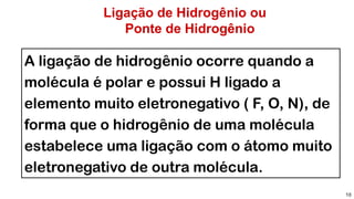 Ligação de Hidrogênio ou
Ponte de Hidrogênio
10
A ligação de hidrogênio ocorre quando a
molécula é polar e possui H ligado a
elemento muito eletronegativo ( F, O, N), de
forma que o hidrogênio de uma molécula
estabelece uma ligação com o átomo muito
eletronegativo de outra molécula.
 