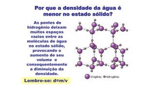 Por que a densidade da água é
menor no estado sólido?
As pontes de
hidrogênio deixam
muitos espaços
vazios entre as
moléculas de água
no estado sólido,
provocando o
aumento de seu
volume e
consequentemente
a diminuição da
densidade.
Lembre-se: d=m/v
 