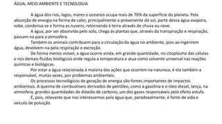 ÁGUA, MEIO AMBIENTE E TECNOLOGIA
A água dos rios, lagos, mares e oceanos ocupa mais de 70% da superfície do planeta. Pela
absorção de energia na forma de calor, principalmente a proveniente do sol, parte dessa água evapora,
sobe, condensa-se e forma as nuvens, retornando à terra através de chuva ou neve.
A água, por ser absorvida pelo solo, chega às plantas que, através da transpiração e respiração,
passam-na para a atmosfera.
Também os animais contribuem para a circulação da água no ambiente, pois ao ingerirem
água, devolvem-na pela respiração e excreção.
De forma menos visível, a água ocorre ainda, em grande quantidade, no citoplasma das células
e nos demais fluidos biológicos onde regula a temperatura e atua como solvente universal nas reações
químicas e biológicas.
Por estar a água relacionada à maioria das ações que ocorrem na natureza, é ela também a
responsável, muitas vezes, por problemas ambientais.
Os processos tecnológicos de geração de energia são fontes importantes de impactos
ambientais. A queima de combustíveis derivados de petróleo, como a gasolina e o óleo diesel, lança, na
atmosfera, grandes quantidades de dióxido de carbono, um dos gases responsáveis pelo efeito estufa.
É, pois, relevante que nos interessemos pela água que, paradoxalmente, é fonte de vida e
veículo de poluição.
 