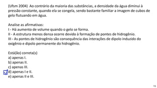 15
(Ufsm 2004) Ao contrário da maioria das substâncias, a densidade da água diminui à
pressão constante, quando ela se congela, sendo bastante familiar a imagem de cubos de
gelo flutuando em água.
Analise as afirmativas:
I - Há aumento de volume quando o gelo se forma.
II - A estrutura menos densa ocorre devido à formação de pontes de hidrogênio.
III - As pontes de hidrogênio são consequência das interações de dipolo induzido do
oxigênio e dipolo permanente do hidrogênio.
Está(ão) correta(s)
a) apenas I.
b) apenas II.
c) apenas III.
d) apenas I e II.
e) apenas II e III.
 