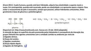 (Enem 2011) A pele humana, quando está bem hidratada, adquire boa elasticidade e aspecto macio e
suave. Em contrapartida, quando está ressecada, perde sua elasticidade e se apresenta opaca e áspera. Para
evitar o ressecamento da pele é necessário, sempre que possível, utilizar hidratantes umectantes, feitos
geralmente à base de glicerina e polietilenoglicol:
Disponível em: http://www.brasilescola.com. Acesso em: 23 abr. 2010 (adaptado).
A retenção de água na superfície da pele promovida pelos hidratantes é consequência da interação dos
grupos hidroxila dos agentes umectantes com a umidade contida no ambiente por meio de
a) ligações iônicas.
b) forças de London.
c) ligações covalentes.
d) forças dipolo-dipolo.
e) ligações de hidrogênio.
2 2 2 2 2 2n
HO CH CH O CH CH O CH CH O H
polietilenoglicol
 