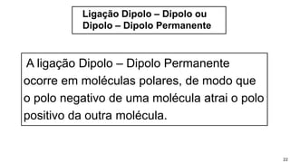 Ligação Dipolo – Dipolo ou
Dipolo – Dipolo Permanente
22
A ligação Dipolo – Dipolo Permanente
ocorre em moléculas polares, de modo que
o polo negativo de uma molécula atrai o polo
positivo da outra molécula.
 