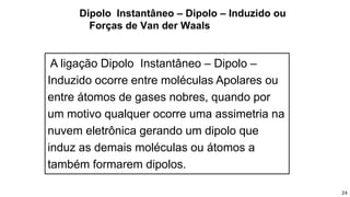 Dipolo Instantâneo – Dipolo – Induzido ou
Forças de Van der Waals
24
A ligação Dipolo Instantâneo – Dipolo –
Induzido ocorre entre moléculas Apolares ou
entre átomos de gases nobres, quando por
um motivo qualquer ocorre uma assimetria na
nuvem eletrônica gerando um dipolo que
induz as demais moléculas ou átomos a
também formarem dipolos.
 