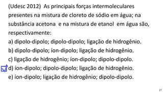 27
(Udesc 2012) As principais forças intermoleculares
presentes na mistura de cloreto de sódio em água; na
substância acetona e na mistura de etanol em água são,
respectivamente:
a) dipolo-dipolo; dipolo-dipolo; ligação de hidrogênio.
b) dipolo-dipolo; íon-dipolo; ligação de hidrogênio.
c) ligação de hidrogênio; íon-dipolo; dipolo-dipolo.
d) íon-dipolo; dipolo-dipolo; ligação de hidrogênio.
e) íon-dipolo; ligação de hidrogênio; dipolo-dipolo.
 