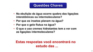 Estas respostas você encontrará no
estudo das ...
• Na ebulição da água ocorre quebra das ligações
interatômicas ou intermoleculares?
• Por que os insetos planam na água?
• Por que o gelo flutua na água?
• O que o uso cremes hidratantes tem a ver com
as ligações intermoleculares?
3
Questões Chaves
 