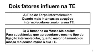 31
Dois fatores influem na TE
A)Tipo de Força Intermolecular:
Quanto mais intensas as atrações
intermoleculares, maior a sua TE.
B) O tamanho ou Massa Molecular:
Para substâncias que apresentam o mesmo tipo de
ligação intermolecular, quanto maior o tamanho ou
massa molecular, maior a sua TE.
 