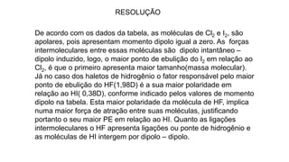 RESOLUÇÃO
De acordo com os dados da tabela, as moléculas de Cl2 e I2, são
apolares, pois apresentam momento dipolo igual a zero. As forças
intermoleculares entre essas moléculas são dipolo intantâneo –
dipolo induzido, logo, o maior ponto de ebulição do I2 em relação ao
Cl2, é que o primeiro apresenta maior tamanho(massa molecular).
Já no caso dos haletos de hidrogênio o fator responsável pelo maior
ponto de ebulição do HF(1,98D) é a sua maior polaridade em
relação ao HI( 0,38D), conforme indicado pelos valores de momento
dipolo na tabela. Esta maior polaridade da molécula de HF, implica
numa maior força de atração entre suas moléculas, justificando
portanto o seu maior PE em relação ao HI. Quanto as ligações
intermoleculares o HF apresenta ligações ou ponte de hidrogênio e
as moléculas de HI intergem por dipolo – dipolo.
 