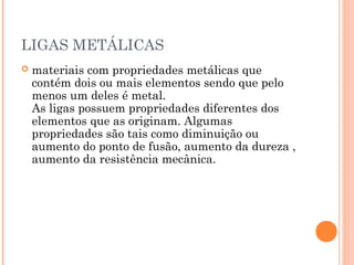 LIGAS METÁLICAS
 materiais com propriedades metálicas que
contém dois ou mais elementos sendo que pelo
menos um deles é metal.
As ligas possuem propriedades diferentes dos
elementos que as originam. Algumas
propriedades são tais como diminuição ou
aumento do ponto de fusão, aumento da dureza ,
aumento da resistência mecânica.
 