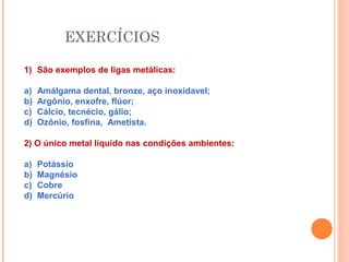 EXERCÍCIOS
1) São exemplos de ligas metálicas:
a) Amálgama dental, bronze, aço inoxidavel;
b) Argônio, enxofre, flúor;
c) Cálcio, tecnécio, gálio;
d) Ozônio, fosfina, Ametista.
2) O único metal líquido nas condições ambientes:
a) Potássio
b) Magnésio
c) Cobre
d) Mercúrio
 