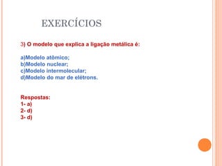 EXERCÍCIOS
3) O modelo que explica a ligação metálica é:
a)Modelo atômico;
b)Modelo nuclear;
c)Modelo intermolecular;
d)Modelo do mar de elétrons.
Respostas:
1- a)
2- d)
3- d)
 
