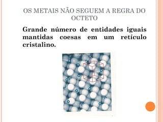 OS METAIS NÃO SEGUEM A REGRA DO
OCTETO
Grande número de entidades iguais
mantidas coesas em um retículo
cristalino.
 