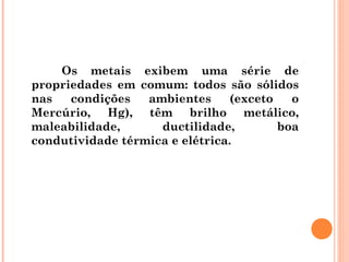 Os metais exibem uma série de
propriedades em comum: todos são sólidos
nas condições ambientes (exceto o
Mercúrio, Hg), têm brilho metálico,
maleabilidade, ductilidade, boa
condutividade térmica e elétrica.
 
